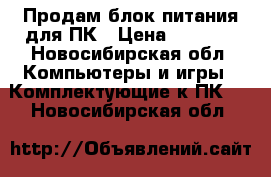 Продам блок питания для ПК › Цена ­ 1 000 - Новосибирская обл. Компьютеры и игры » Комплектующие к ПК   . Новосибирская обл.